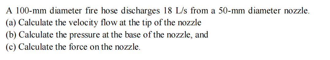 A 100-mm diameter fire hose discharges 18 L/s from a 50-mm diameter nozzle.
(a) Calculate the velocity flow at the tip of the nozzle
(b) Calculate the pressure at the base of the nozzle, and
(c) Calculate the force on the nozzle.