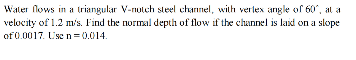 Water flows in a triangular V-notch steel channel, with vertex angle of 60°, at a
velocity of 1.2 m/s. Find the normal depth of flow if the channel is laid on a slope
of 0.0017. Use n = 0.014.
