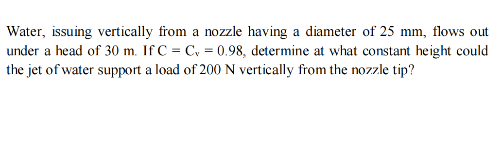 Water, issuing vertically from a nozzle having a diameter of 25 mm, flows out
under a head of 30 m. If C = Cv = 0.98, determine at what constant height could
the jet of water support a load of 200 N vertically from the nozzle tip?