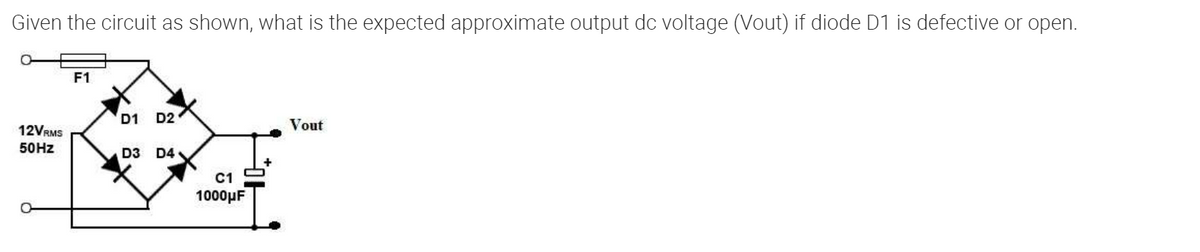 Given the circuit as shown, what is the expected approximate output dc voltage (Vout) if diode D1 is defective or open.
12VRMS
50 Hz
F1
D1 D2
D3 D4
C1
1000μF
Vout