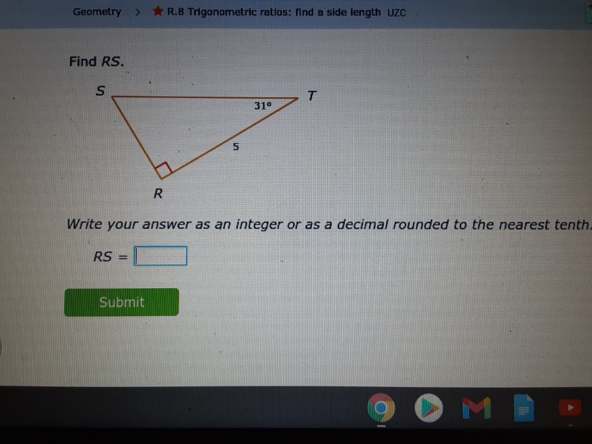Geometry
*R.B Trigonometric ratios: find a side length UZC
Find RS.
31°
Write your answer as an integer or as a decimal rounded to the nearest tenth.
RS
%3D
Submit
