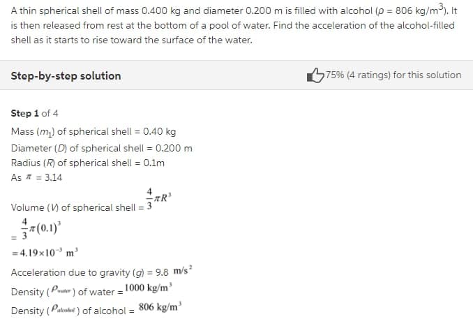 A thin spherical shell of mass 0.400 kg and diameter 0.200 m is filled with alcohol (o = 806 kg/m3). It
is then released from rest at the bottom of a pool of water. Find the acceleration of the alcohol-filled
shell as it starts to rise toward the surface of the water.
Step-by-step solution
675% (4 ratings) for this solution
Step 1 of 4
Mass (m,) of spherical shell = 0.40 kg
%3D
Diameter (D) of spherical shell = 0.200 m
Radius (R) of spherical shell = 0.1m
As * = 3.14
Volume (V) of spherical shell = 3
-7(0.1)*
= 4.19x10 m'
Acceleration due to gravity (g) = 9.8 m/s²
Density (Per ) of water = 1000 kg/m'
Density (Patoahet ) of alcohol = 806 kg/m'
