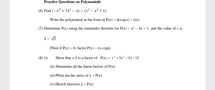 Practice Questions on Polynomials
(6) Find (-x5 + 7x – x) + (x³ – x² + 1)
Write the polynomial in the form of P(x) = d(x)q(x) + r(x)
(7) Determine P(e) using the remainder theorem for P(x) = x² - 4x + 1, and the value of c is
2- J3
[Note if P(c) = 0, factor P(x) = (x-c)qx]
(8) (i)
Show that x-2 is a factor of P(x) = x' +3x² -4x-12
(ii) Determine all the linear factors of P(x)
(iii)What are the zeros of y = P(x)
(iv)Sketch function y = P(x)
