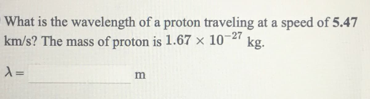 What is the wavelength of a proton traveling at a speed of 5.47
km/s? The mass of proton is 1.67 × 10-27
kg.
m
