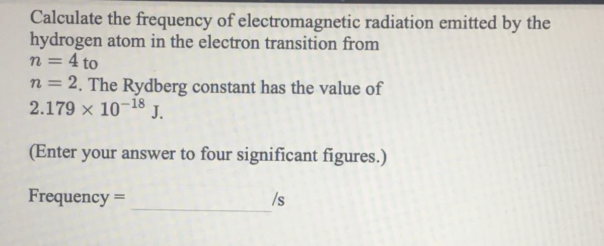 Calculate the frequency of electromagnetic radiation emitted by the
hydrogen atom in the electron transition from
n = 4 to
n = 2. The Rydberg constant has the value of
2.179 x 10-18
%3D
J.
(Enter your answer to four significant figures.)
Frequency =
/s
