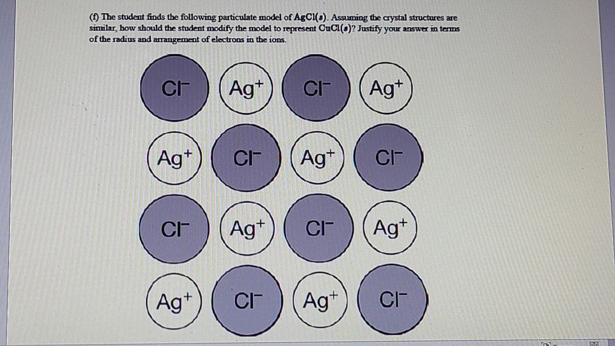 (1 The student finds the following particulate model of AgCl(s). Assuming the crystal structures are
similar, how should the student modify the model to represent CuCl(s)? Justify your answer in terms
of the radius and arangement of electrons in the ions.
Ag+
CI-
Ag+
Ag*
CI-
Ag*
Ag
+
CF
Ag+
CI-
Ag+
CI-
Ag*
CI-
