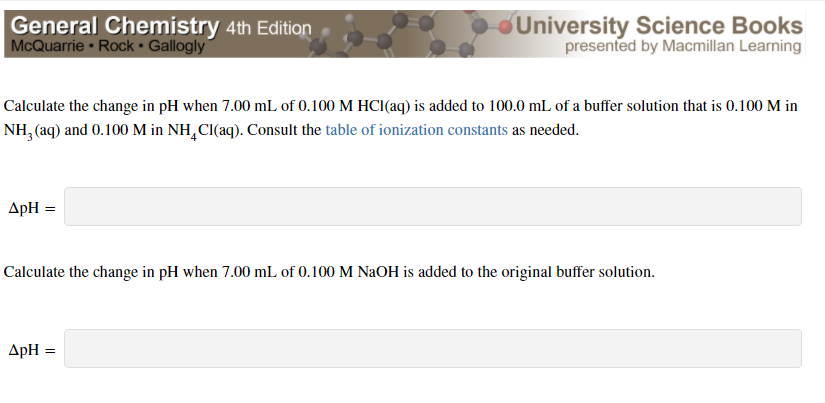 General Chemistry 4th Edition
McQuarrie Rock • Gallogly
University Science Books
presented by Macmillan Learning
Calculate the change in pH when 7.00 mL of 0.100 M HCI(aq) is added to 100.0 mL of a buffer solution that is 0.100 M in
NH, (aq) and 0.100 M in NH,CI(aq). Consult the table of ionization constants as needed.
ApH =
Calculate the change in pH when 7.00 mL of 0.100 M NAOH is added to the original buffer solution.
ApH =
