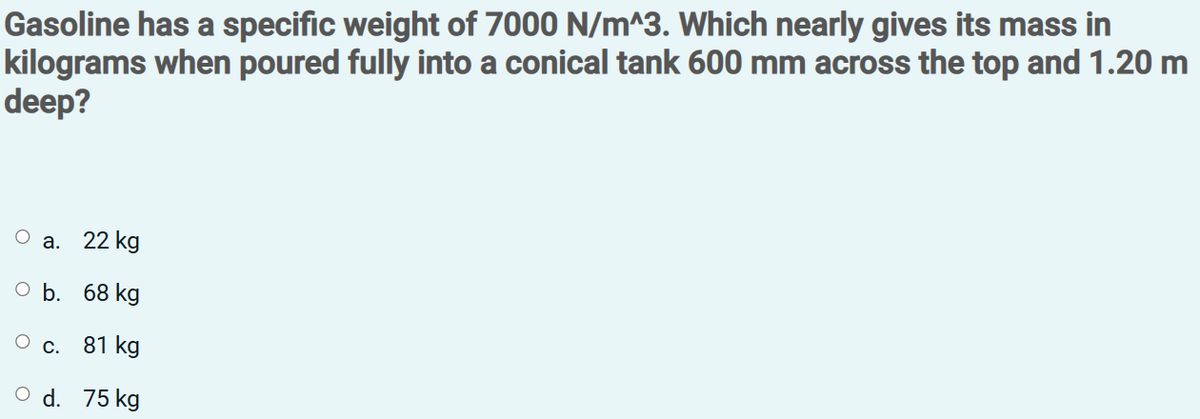Gasoline has a specific weight of 7000 N/m^3. Which nearly gives its mass in
kilograms when poured fully into a conical tank 600 mm across the top and 1.20 m
deep?
а.
22 kg
оЬ. 68 kg
О с. 81 kg
O d. 75 kg
