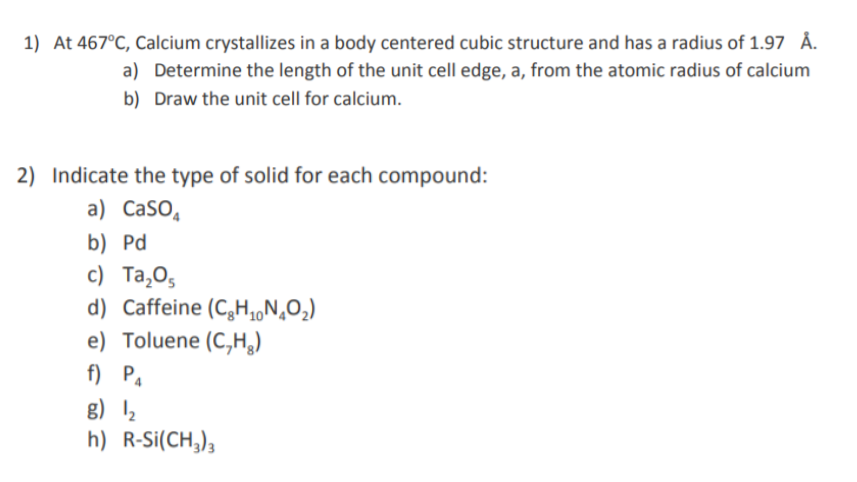 1) At 467°C, Calcium crystallizes in a body centered cubic structure and has a radius of 1.97 Å.
a) Determine the length of the unit cell edge, a, from the atomic radius of calcium
b) Draw the unit cell for calcium.
2) Indicate the type of solid for each compound:
a) CaSO,
b) Pd
с) Та,0,
d) Caffeine (C,H,,N‚O2)
e) Toluene (C,H,)
f) P.
g) 12
h) R-Si(CH,);
