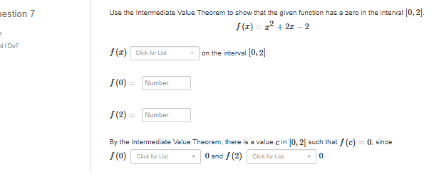 uestion 7
Use the Intermediate Value Theorem to show that the given function has a zero in the interval 0, 2].
f (z) = 22 + 2z – 2
d I Do?
f(1) Click for List
on the interval 0, 2).
f (0) =
Number
f(2) =
Number
By the Intermediate Value Theorem, there is a value c in [0, 2] such that f (c)
= 0. since
f (0) Click for List
O and f (2) Cick for List
0.
