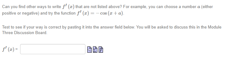 Can you find other ways to write f' (x) that are not listed above? For example, you can choose a number a (either
positive or negative) and try the function f (x) = – cos (x + a).
Test to see if your way is correct by pasting it into the answer field below. You will be asked to discuss this in the Module
Three Discussion Board.
f' (2) =
