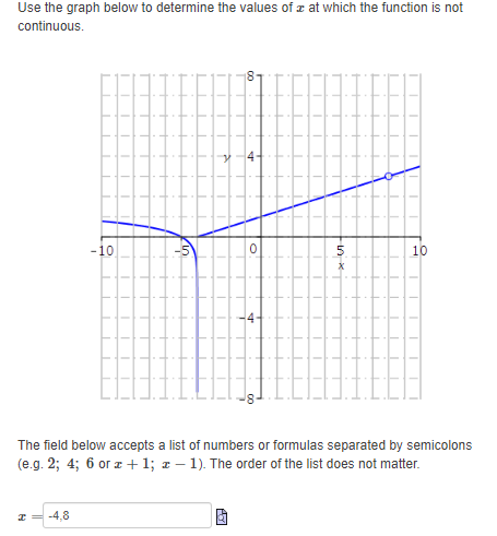 Use the graph below to determine the values of x at which the function is not
continuous.
-10
10
The field below accepts a list of numbers or formulas separated by semicolons
(e.g. 2; 4; 6 or z +1; z – 1). The order of the list does not matter.
-4,8
