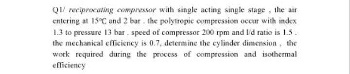 QI/ reciprocating compressor with single acting single stage, the air
entering at 15 C and 2 bar. the polyiropic compression occur with index
1.3 to pressure 13 bar. speed of compressor 200 rpm and l'd ratio is 1.5.
the mechanical efficiency is 0.7, determine the cylinder dimension, the
work required during the process of compression and isothermal
efficiency
