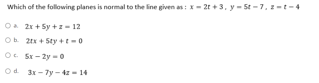 Which of the following planes is normal to the line given as: x = 2t + 3, y = 5t - 7, z = t - 4
O a.
O b.
O C.
O d.
2x + 5y + z = 12
2tx + 5ty + t = 0
5x - 2y = 0
3x - 7y4z = 14