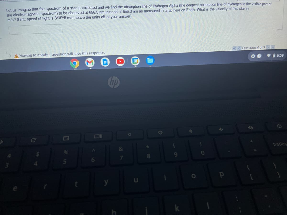Let us imagine that the spectrum of a star is collected and we find the absorption line of Hydrogen-Alpha (the deepest absorption line of hydrogen in the visible part of
the electromagnetic spectrum) to be observed at 656.5 nm instead of 656.3 nm as measured in a lab here on Earth. What is the velocity of this star in
m/s? (Hint: speed of light is 3*10^8 m/s; leave the units off of your answer)
Question 4 of 7
A Moving to another question will save this response.
1 6:59
&
backs
