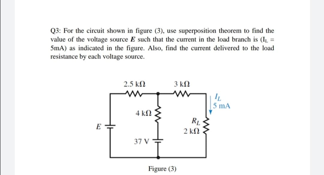 Q3: For the circuit shown in figure (3), use superposition theorem to find the
value of the voltage source E such that the current in the load branch is (IL =
5mA) as indicated in the figure. Also, find the current delivered to the load
resistance by each voltage source.
%3D
2.5 kN
3 kN
5 mA
4 kN
RL
E
2 kN
37 V
Figure (3)
