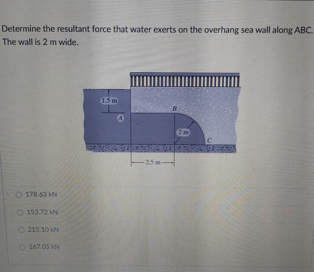 Determine the resultant force that water exerts on the overhang sea wall along ABC.
The wall is 2 m wide.
1.5 m
2 m
2.5 m
O 178.63 kNI
153.72 kN
215.10 kN
O 167.05 kN
