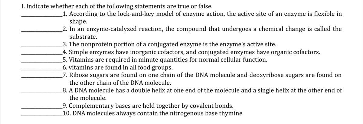 I. Indicate whether each of the following statements are true or false.
1. According to the lock-and-key model of enzyme action, the active site of an enzyme is flexible in
shape.
2. In an enzyme-catalyzed reaction, the compound that undergoes a chemical change is called the
substrate.
3. The nonprotein portion of a conjugated enzyme is the enzyme's active site.
4. Simple enzymes have inorganic cofactors, and conjugated enzymes have organic cofactors.
5. Vitamins are required in minute quantities for normal cellular function.
6. vitamins are found in all food groups.
7. Ribose sugars are found on one chain of the DNA molecule and deoxyribose sugars are found on
the other chain of the DNA molecule.
8. A DNA molecule has a double helix at one end of the molecule and a single helix at the other end of
the molecule.
9. Complementary bases are held together by covalent bonds.
_10. DNA molecules always contain the nitrogenous base thymine.
