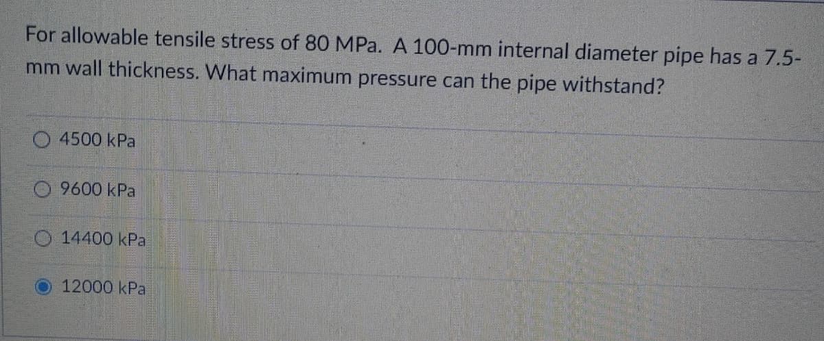 For allowable tensile stress of 80 MPa. A 100-mm internal diameter pipe has a 7.5-
mm wall thickness. What maximum pressure can the pipe withstand?
O 4500 kPa
9600 kPa
O14400 kPa
12000 kPa
