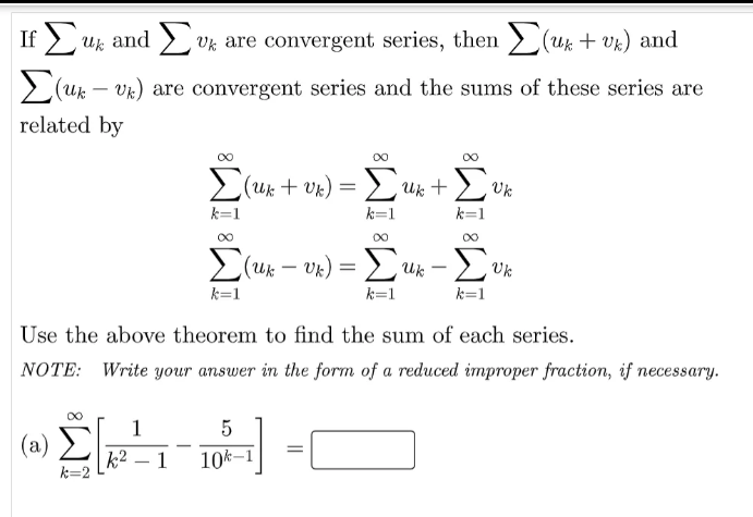 If > uk and > v% are convergent series, then > (uk + v%) and
2(uk – Vk) are convergent series and the sums of these series are
-
related by
2(uk + vk) = 2Uk +
Uk
k=1
k=1
00
00
00
>(uk – Vk)
UR) = Luk – L
Uk
-
k=1
k=1
k=1
Use the above theorem to find the sum of each series.
NOTE: Write your answer in the form of a reduced improper fraction, if necessary.
1
(a)
k2 – 1
10k–1
k=2
8WI WI
