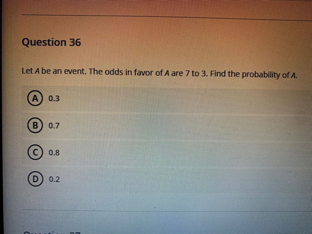Question 36
Let A be an event. The odds in favor of A are 7 to 3. Find the probability of A.
A) 0.3
B
0.7
(C)0.8
D.
0.2
