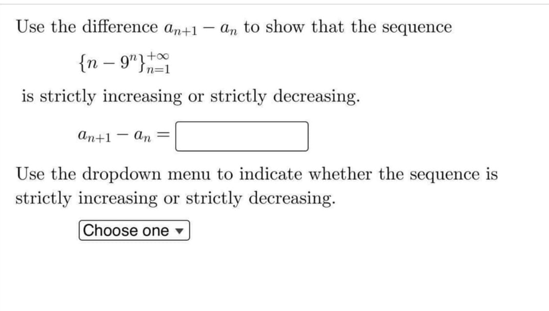 Use the difference an+1
an to show that the sequence
{n – 9"}*
+oo
Sn=1
is strictly increasing or strictly decreasing.
аn+1
An =
|
Use the dropdown menu to indicate whether the sequence is
strictly increasing or strictly decreasing.
Choose one ▼
