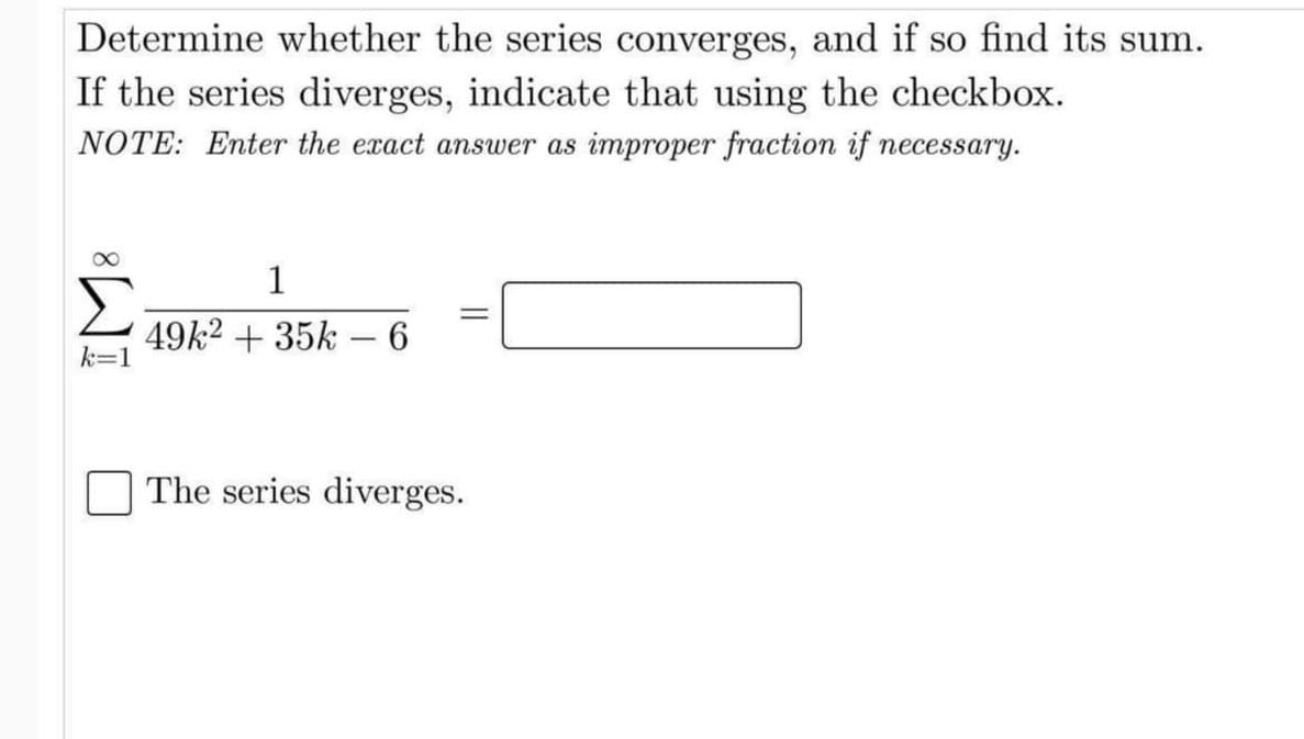Determine whether the series converges, and if so find its sum.
If the series diverges, indicate that using the checkbox.
NOTE: Enter the exact answer as improper fraction if necessary.
1
49k2 + 35k – 6
k=D1
The series diverges.
||
