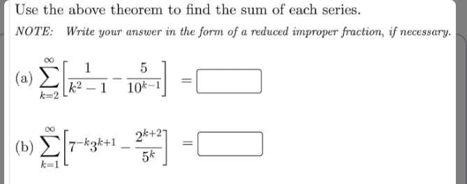 Use the above theorem to find the sum of each series.
NOTE: Write your answer in the form of a reduced improper fraction, if necessary.
1
5
( a) Σ
|k² – 1
10k–1
k=2
2k+27
( b) Σ3*+41
5k
k=1
