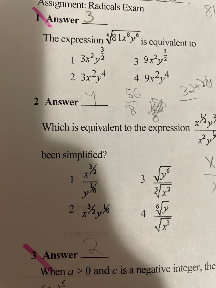 Assignment: Radicals Exam
1 Answer
3
The expression V81xy is equivalent to
3
1 3x²yi
2 3x²y4
3 9xy7
4 9x2,4
56
2 Answer
Which is equivalent to the expression
been simplified?
X'
1
2n 36
ainengaxe
3 Answer
When a > 0 and c is a negative integer, the
4-

