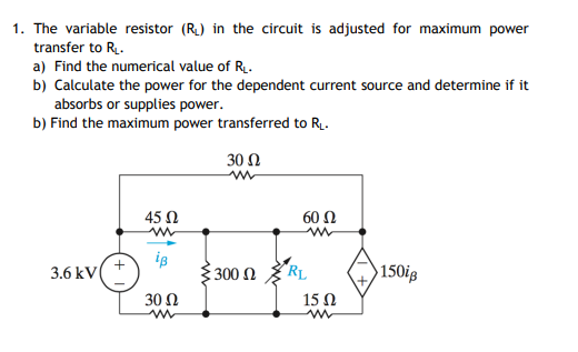 1. The variable resistor (R) in the circuit is adjusted for maximum power
transfer to R.
a) Find the numerical value of R.
b) Calculate the power for the dependent current source and determine if it
absorbs or supplies power.
b) Find the maximum power transferred to R.
30Ω
45 N
60 Ω
3.6 kV
300 N
"RL
150ig
30 Ω
15 N
