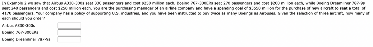 In Example 2 we saw that Airbus A330-300s seat 330 passengers and cost $250 million each, Boeing 767-300ERS seat 270 passengers and cost $200 million each, while Boeing Dreamliner 787-9s
seat 240 passengers and cost $250 million each. You are the purchasing manager of an airline company and have a spending goal of $3550 million for the purchase of new aircraft to seat a total of
4170 passengers. Your company has a policy of supporting U.S. industries, and you have been instructed to buy twice as many Boeings as Airbuses. Given the selection of three aircraft, how many of
each should you order?
Airbus A330-300s
Boeing 767-300ERS
Boeing Dreamliner 787-9s
