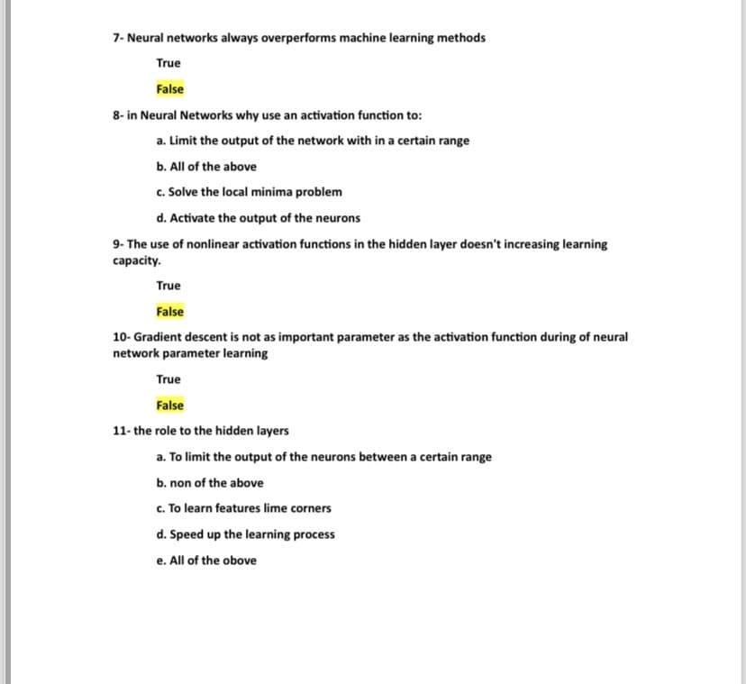 7- Neural networks always overperforms machine learning methods
True
False
8- in Neural Networks why use an activation function to:
a. Limit the output of the network with in a certain range
b. All of the above
c. Solve the local minima problem
d. Activate the output of the neurons
9- The use of nonlinear activation functions in the hidden layer doesn't increasing learning
capacity.
True
False
10- Gradient descent is not as important parameter as the activation function during of neural
network parameter learning
True
False
11- the role to the hidden layers
a. To limit the output of the neurons between a certain range
b. non of the above
c. To learn features lime corners
d. Speed up the learning process
e. All of the obove