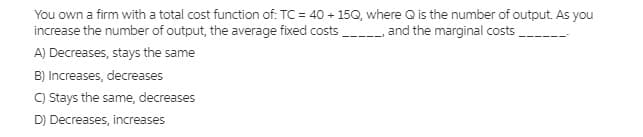 You own a firm with a total cost function of: TC = 40 + 15Q, where Q is the number of output. As you
increase the number of output, the average fixed costs , and the marginal costs.
A) Decreases, stays the same
B) Increases, decreases
C) Stays the same, decreases
D) Decreases, increases
