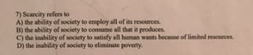 7) Scarcity refers to
A) the ability of society to employ all of its resources.
B) the ability of society to consume all that it produces.
C) the inability of society to satisfy all human wants because of limited resources.
D) the inability of society to eliminate poverty.

