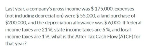 Last year, a company's gross income was $ 175,000, expenses
(not including depreciation) were $ 55,000, a land purchase of
$200,000, and the depreciation allowance was $ 6,000. If federal
income taxes are 21%, state income taxes are 6 %, and local
income taxes are 1%, what is the After Tax Cash Flow (ATCF) for
that year?
