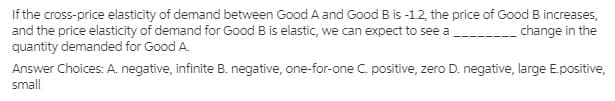 If the cross-price elasticity of demand between Good A and Good B is -1.2, the price of Good B increases,
and the price elasticity of demand for Good B is elastic, we can expect to see a
quantity demanded for Good A.
change in the
Answer Choices: A. negative, infinite B. negative, one-for-one C. positive, zero D. negative, large E.positive,
small
