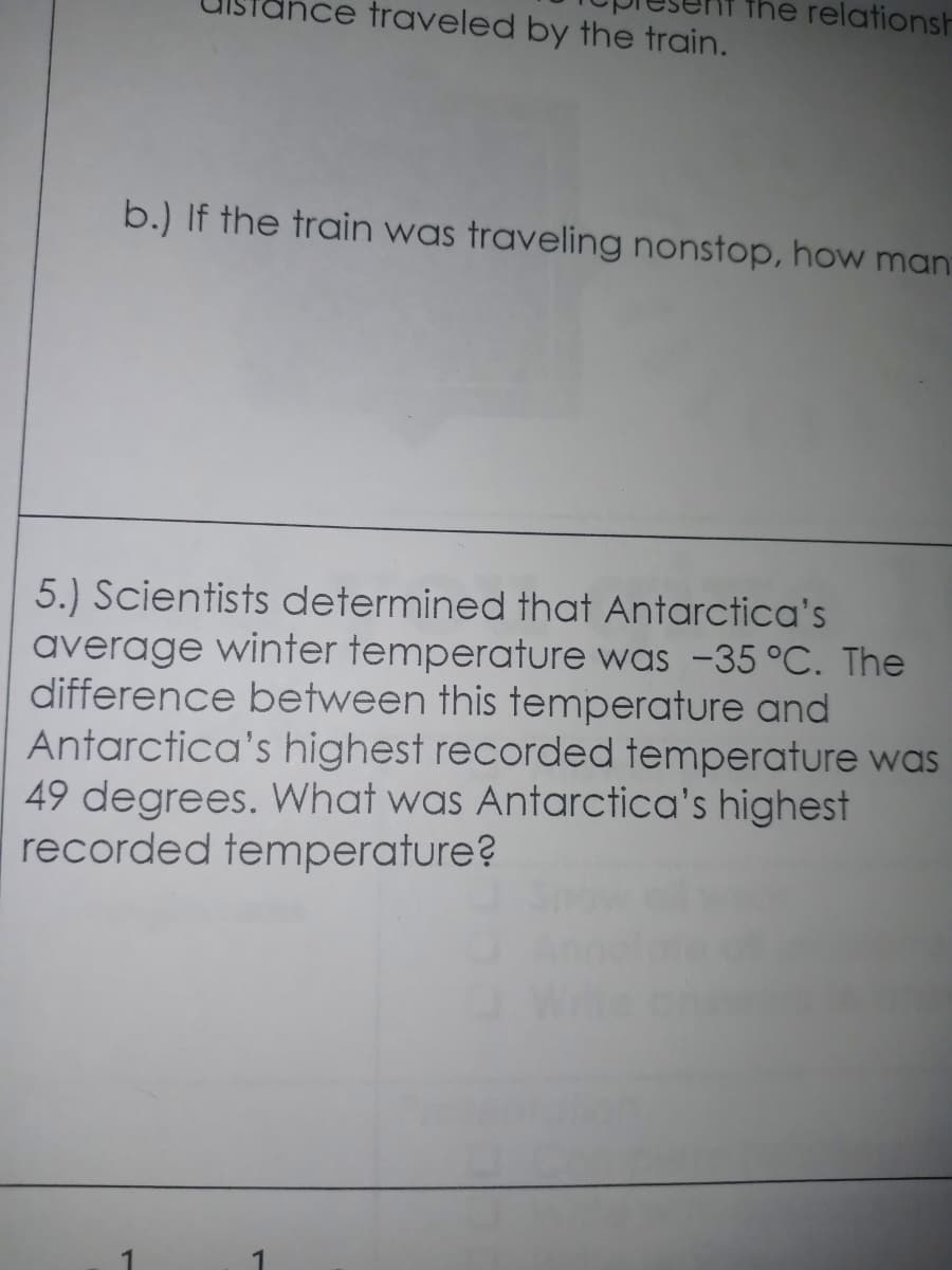 the relationsh
traveled by the train.
b.) If the train was traveling nonstop, how man
5.) Scientists determined that Antarctica's
average winter temperature was -35 °C. The
difference between this temperature and
Antarctica's highest recorded temperature was
49 degrees. What was Antarctica's highest
recorded temperature?
