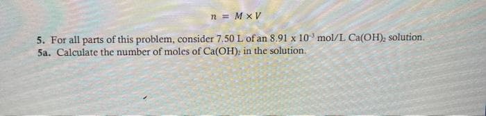 n = M x V
5. For all parts of this problem, consider 7.50 L of an 8.91 x 10 mol/L Ca(OH), solution.
5a. Calculate the number of moles of Ca(OH): in the solution.
