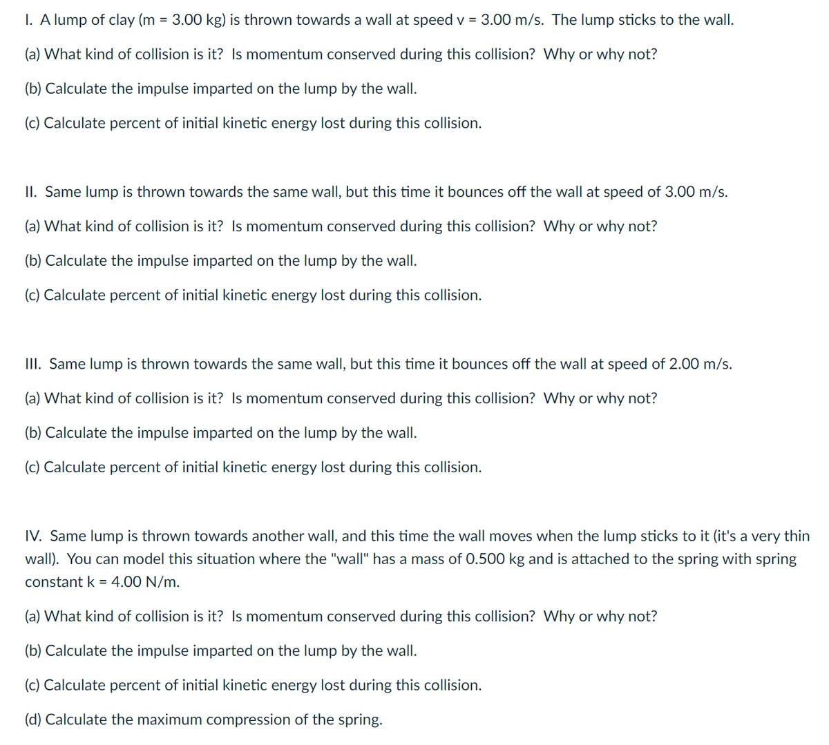 I. A lump of clay (m = 3.00 kg) is thrown towards a wall at speed v = 3.00 m/s. The lump sticks to the wall.
(a) What kind of collision is it? Is momentum conserved during this collision? Why or why not?
(b) Calculate the impulse imparted on the lump by the wall.
(c) Calculate percent of initial kinetic energy lost during this collision.
II. Same lump is thrown towards the same wall, but this time it bounces off the wall at speed of 3.00 m/s.
(a) What kind of collision is it? Is momentum conserved during this collision? Why or why not?
(b) Calculate the impulse imparted on the lump by the wall.
(c) Calculate percent of initial kinetic energy lost during this collision.
III. Same lump is thrown towards the same wall, but this time it bounces off the wall at speed of 2.00 m/s.
(a) What kind of collision is it? Is momentum conserved during this collision? Why or why not?
(b) Calculate the impulse imparted on the lump by the wall.
(c) Calculate percent of initial kinetic energy lost during this collision.
IV. Same lump is thrown towards another wall, and this time the wall moves when the lump sticks to it (it's a very thin
wall). You can model this situation where the "wall" has a mass of 0.500 kg and is attached to the spring with spring
constant k = 4.00 N/m.
(a) What kind of collision is it? Is momentum conserved during this collision? Why or why not?
(b) Calculate the impulse imparted on the lump by the wall.
(c) Calculate percent of initial kinetic energy lost during this collision.
(d) Calculate the maximum compression of the spring.
