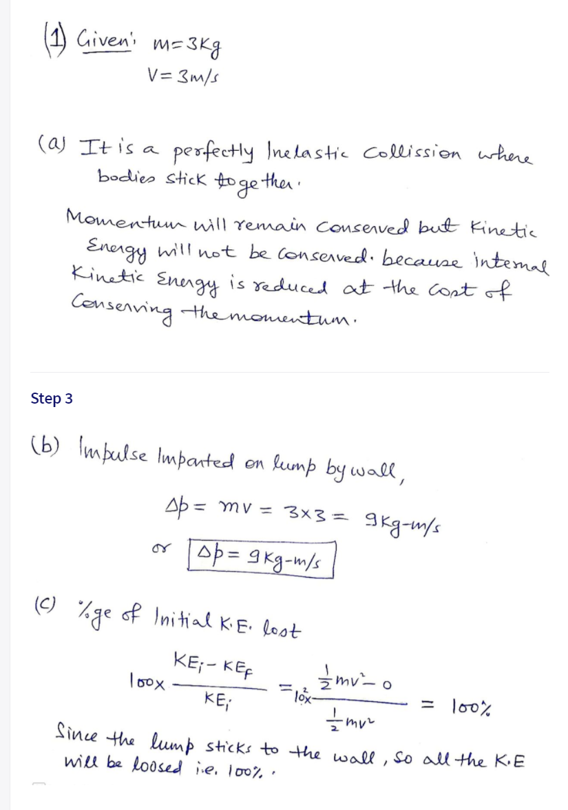 Given's
m= 3Kg
V= 3m/s
(aj It is a
bodies stick fo ge the
perfectly Inelastic Collission where
Momentuun will remain consenved but Kinetic
Energy will not be conserved. because intemal
Kinetic Enengy is reduced at the Contof
Censenving themonmentum.
Step 3
(b) Impulse Imparted on kump by wall,
Ab = mv = 3x3= 9kg-m/s
%3D
or
(C)
/ge
of Initial KE. lost
KE;- KEF
loox
zmv- o
KE;
lo0%
Since the lump sticks to the wall, So all the K.E
will be loosed ie. lo0% .
