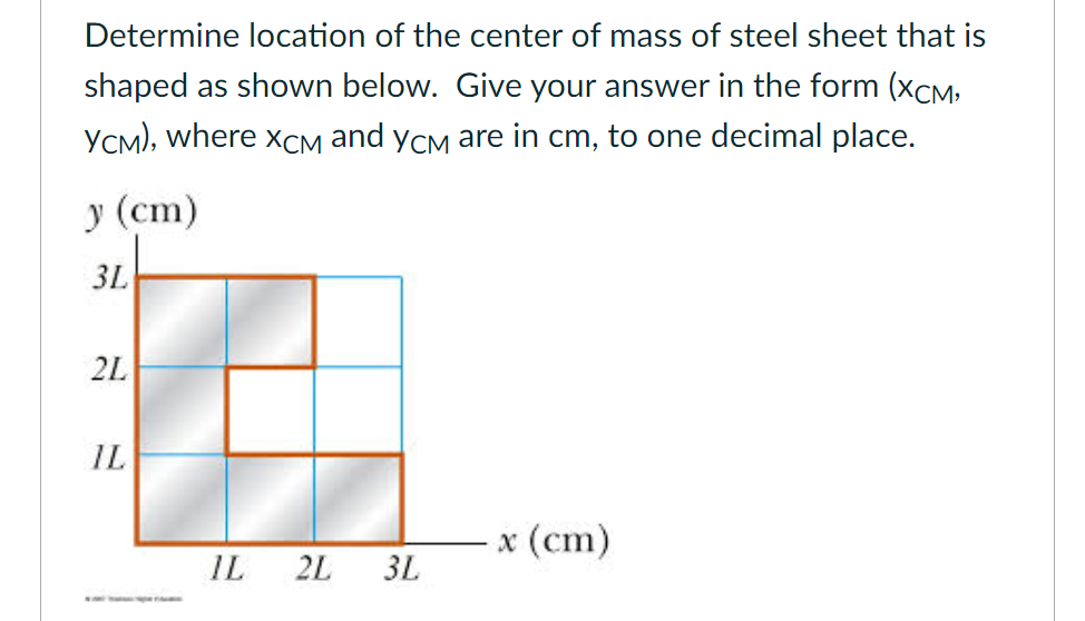 Determine location of the center of mass of steel sheet that is
shaped as shown below. Give your answer in the form (xCM;
YCM), where xCM and ycm are in cm, to one decimal place.
у (ст)
3L
2L
IL
x (cm)
IL
2L
3L
