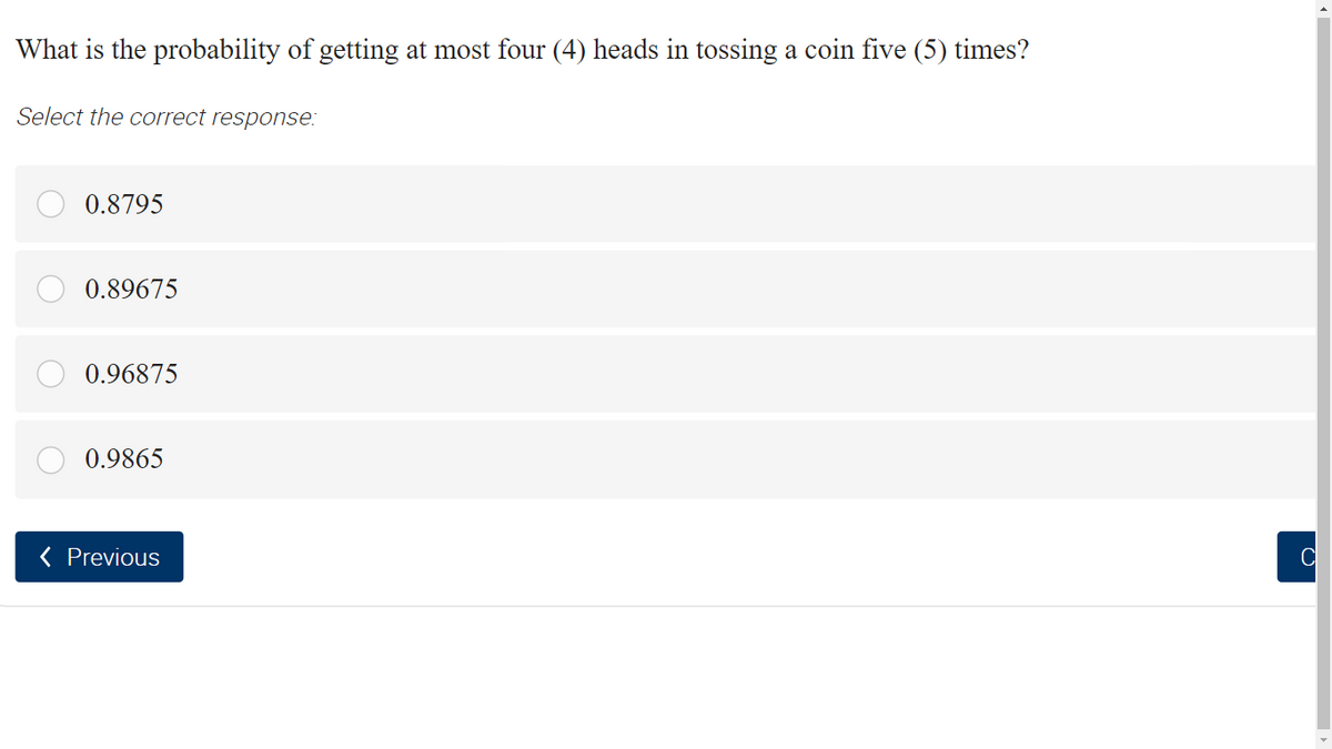 What is the probability of getting at most four (4) heads in tossing a coin five (5) times?
Select the correct response:
0.8795
0.89675
0.96875
0.9865
( Previous
