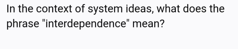 In the context of system ideas, what does the
phrase "interdependence" mean?
