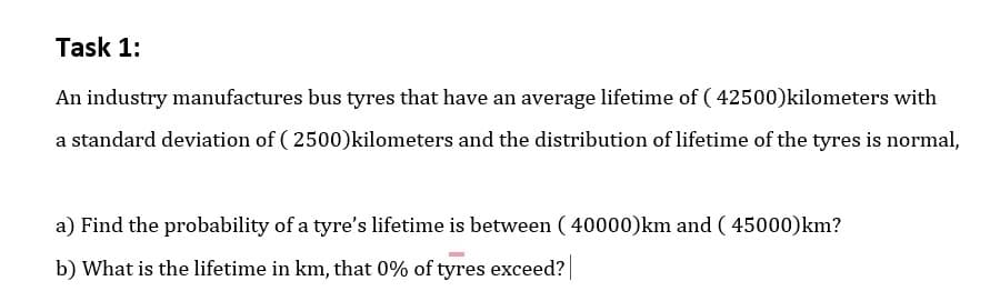 Task 1:
An industry manufactures bus tyres that have an average lifetime of ( 42500)kilometers with
a standard deviation of ( 2500)kilometers and the distribution of lifetime of the tyres is normal,
a) Find the probability of a tyre's lifetime is between ( 40000)km and ( 45000)km?
b) What is the lifetime in km, that 0% of tyres exceed?
