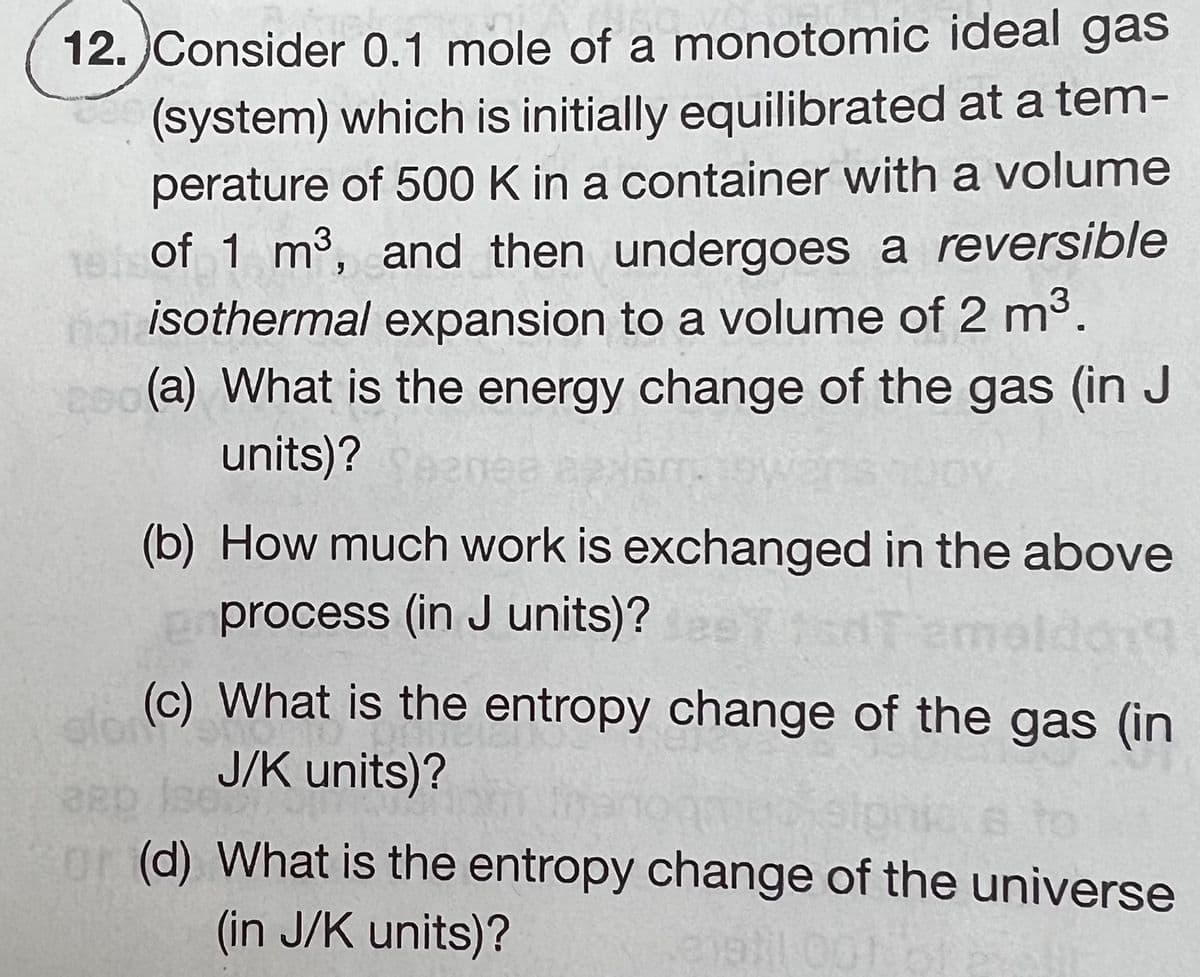 12. Consider 0.1 mole of a monotomic ideal gas
(system) which is initially equilibrated at a tem-
perature of 500 K in a container with a volume
1 of 1 m³, and then undergoes a reversible
norisothermal expansion to a volume of 2 m³.
200(a) What is the energy change of the gas (in J
units)? Seemee axismo
(b) How much work is exchanged in the above
process (in J units)?
emoldong
slon Su
for
(c) What is the entropy change of the gas (in
J/K units)?
36
or (d) What is the entropy change of the universe
(in J/K units)?
(319)