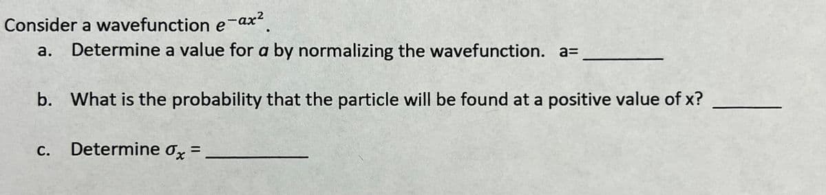 Consider a wavefunction e-ax².
a. Determine a value for a by normalizing the wavefunction. a=
b. What is the probability that the particle will be found at a positive value of x?
C.
Determine dx =
