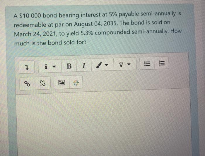 A $10 000 bond bearing interest at 5% payable semi-annually is
redeemable at par on August 04, 2035. The bond is sold on
March 24, 2021, to yield 5.3% compounded semi-annually. How
much is the bond sold for?
B
I
2:
II
!!
