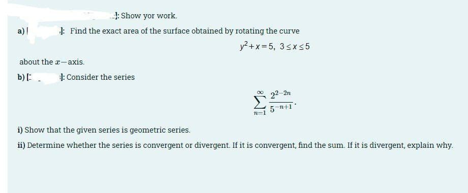 4: Show yor work.
a) |
J: Find the exact area of the surface obtained by rotating the curve
y? +x= 5, 3sxs5
about the a-axis.
b):.
1: Consider the series
22-2n
5 n+1*
n=1
i) Show that the given series is geometric series.
ii) Determine whether the series is convergent or divergent. If it is convergent, find the sum. If it is divergent, explain why.
