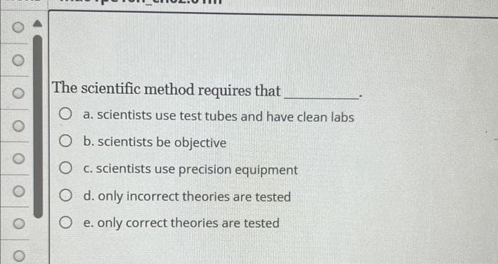 The scientific method requires that
O a. scientists use test tubes and have clean labs
O b. scientists be objective
O c. scientists use precision equipment
O d. only incorrect theories are tested
O e. only correct theories are tested