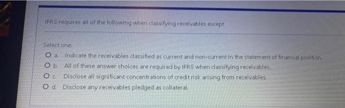 IFRS requires all of the following when classifying receivables except
Select one:
O a. Indicate the receivables classified as current and non-current in the statement of financial position.
O b. All of these answer choices are required by IFRS when classifying receivables.
Oc Disclose all significant concentrations of credit risk arising from receivables.
Od. Disclose any receivables pledged as collateral.